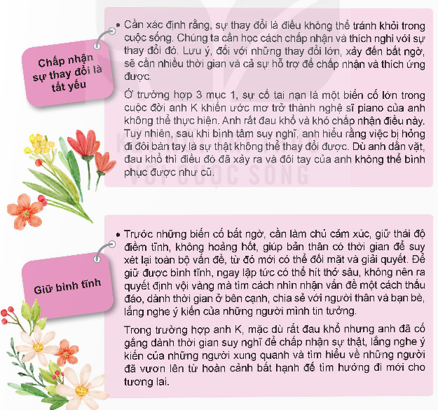 MỞ ĐẦUEm hãy nêu suy nghĩ của bản thân về câu danh ngôn sau: “Chúng ta không thể thay đổi hướng gió nhưng chúng ta có thể điều chỉnh cánh buồm” (Dolly Parton)Giải chi tiết:Hoàn cảnh xã hội có nhiều biến động, khó khăn nhưng hành động của bản thân mới là yếu tố quyết định đến sự thành hay bại. Nếu trong hoàn cảnh khó khăn mà con người biết vượt lên, biết tự điều chỉnh tư duy, hành động để ứng phó với các yếu tố bất lợi thì sẽ đi đúng hướng và đến được cái đích cần đến. 1. MỘT SỐ THAY ĐỔI CÓ KHẢ NĂNG XẢY RA TRONG CUỘC SỐNG CỦA EM VÀ GIA ĐÌNHEm hãy đọc các trường hợp sau và trả lời câu hỏi: “T rất đau buồn vì sự ra đời đột ngột của bà nội….trong sự đau buồn” “Do hậu quả của trận lũ quét…nhiều khó khăn”“Anh K mơ ước trở thành nghệ sĩ…tương lai của mình”a. Em hãy nêu những thay đổi đã xảy ra và ảnh hưởng của nó đến cuộc sống của các nhân vật trong những trường hợp trênb. Em hãy nêu thêm những thay đổi khác có thể xảy ra trong cuộc sống Giải chi tiết:a. Vì sự ra đi đột ngột của bà mà T đã không thể chấp nhận sự thật này mà bạn đã đánh mất bản thân mìnhẢnh hưởng của trận lũ quét khiến gia đình V chịu nhiều ảnh hưởng, sinh hoạt gặp nhiều khó khănAnh K bị tai nạn nên không thể theo đuổi sự nghiệp nghệ sĩ piano của mình khiến anh K vừa buồn bã vừa lo lắngb. Gia đình H phải chuyển đến sinh sống tại thành phố khác khiến H gặp khó khăn trong việc làm quen cách giảng dạy của thầy cô mới, làm quen với bạn bè mớiMột công ty đã đổi hình thức kinh doanh từ trực tiếp sang bán tại các sàn thương mại điện tử, bán online trong thời kỳ dịch COVID19 2. MỘT SỐ BIỆN PHÁP ĐỂ THÍCH ỨNG VỚI THAY ĐỔI TRONG CUỘC SỐNGEm hãy đọc thông tin sau và trả lời câu hỏi:Để thích ứng với sự thay đổi, chúng ta cần: a. Theo em, việc chấp nhận sự thay đổi, giữ gìn bình tĩnh và tìm cách giải quyết vấn đề có ý nghĩa như thế nào đối với mỗi người khi phải đối mặt với thay đổi lớn trong cuộc sống? b. Em hãy áp dụng thông tin trên để tư vấn giúp bạn T và V ở mục 1 có cách thích ứng phù hợpc. Theo em việc thích ứng được với những thay đổi trong cuộc sống có ý nghĩa như thế nào đối với mỗi người?Giải chi tiết:a. Chúng ta phải học cách chấp nhận thực tại và tìm phương hướng giải quyết mới chứ không nên mãi chìm đắm trong nỗi buồn và sự thất vọng, tất cả mọi việc đều có phương án giải quyếtb. Khuyên T rằng sinh ly tử biệt là vấn đề cơ bản trong cuộc sống con ngườ, hãy học cách chấp nhận, đừng suy nghĩ quá nhiều về chuyện buồn, hãy thử tìm một thứ gì mới mẻ để tham gia, trân trọng thời khắc ở bên cạnh gia đình và những người thân yêu nhấtEm nên hỏi V cần sự giúp đỡ gì không và sẵn sàng giúp đỡ bạn, giúp đỡ bạn trong học tập, động viên, đưa sách vở cho mượn để chép lại bàic. Giúp chúng ta vượt qua được những khó khăn, thử thách, không ngừng hoàn thiện bản thân và phát triển bản thân LUYỆN TẬPCâu 1: Em hãy nêu một số thay đổi có khả năng xảy ra trong cuộc sống của bản thân và gia đình theo gợi ý dưới đây:Thay đổiNguyên nhânHậu quả Giải chi tiết:Thay đổiNguyên nhânHậu quảChuyển nơi học tậpBố mẹ chuyển công tác đến nơi khácKhó khăn trong việc làm quen phương pháp dạy học mới, bạn bè, môi trường ở khu mới chuyểnThầy cô nghỉ hưuĐã kết thúc hợp đồng, đến tuổi nghỉ hưuKhó khăn trong việc lĩnh hội tri thứcSống xa nhàHọc ở trên thành phốKhông có sự giúp đỡ, hỗ trợ của gia đình, buộc phải sống tự lập, tự kiểm soát thu chi Câu 2: Em đồng tình/không đồng tình với nhận định nào dưới đây? Vì sao? a. Thay đổi xảy đến luôn đi cùng với khó khăn và tiêu cực, càng tránh được thay đổi thì càng tốtb. Thích ứng với thay đổi là một trải nghiệm giúp con người học hỏi để trưởng thành c. Ngay cả khi cuộc sống ổn định, chúng ta vẫn cần phải học tập và rèn luyện kỹ năng thích ứng với sự thay đổid. Chúng ta có thể không kiểm soát được thay đổi xảy đến trong cuộc sống nhưng luôn kiểm soát được cách chúng ta thích ứng với thay đổi đóGiải chi tiết:a. Không đồng tình. Không phải bất kỳ thay đổi nào cũng là không tốt, đôi khi có những sự thay đổi giúp chúng ta tiếp cận được những điều mới lạb. Đồng tình. Học cách chấp nhận và tìm cách vượt qua là quá trình học hỏi, tích lũy kinh nghiệm cho bản thânc. Đồng tình. Hãy trở nên chủ động, khi đó bất cứ điều gì xảy ra chúng ta đều có thể ứng phó đượcd. Đồng tình. Có những sự thay đổi không như mong muốn, là do hoàn cảnh bên ngoài tác động nhưng chúng ta đều có thể thích ứng, kiểm soát được chúng Câu 3: Em hãy vận dụng cách thích ứng với sự thay đổi để tư vấn cho các bạn trong những tình huống dưới đây: a. Bạn B lần đầu sống xa nhà…không để ý chuyện học tậpb. Mẹ bạn P bị đột quỵ…chăm sóc cho mẹ c. Bố mẹ bạn S…chuyển trườngGiải chi tiết:a. B nên lên kế hoạch chi tiêu, cân đối chi những thứ cần thiêys, tránh lãng phí, tập trung vào học tậpb. P nên giữ bình tĩnh, xem xét xử lý từng vấn đề, an ủi bản thân chỉ trong thời gian đầu thôi rồi mọi chuyện sẽ dần quen, chăm lo cho mẹ cẩn thận nhưng đừng quên tự chăm sóc bản thân mìnhc. S nên tập làm quen với cuộc sống mới, chủ động làm quen bạn mới, phụ giúp ông bà để bố mẹ yên tâm công tác Câu 4: Em hãy nêu một thay đổi trong cuộc sống của mình hoặc người thân xung quanh và vận dụng cách thích ứng với thay đổi để đưa ra biện pháp thích ứng phù hợpGiải chi tiết:S đã học tiếng Pháp từ lâu nhưng do gia đình có định hướng mới nên buộc S phải chuyển sang học tiếng Đức. Sự tương đồng của 2 ngôn ngữ khiến S rất sợ hãi và không thích ứng được. Để cải thiện khả năng tiếng Đức của mình, S đã ra phố đi bộ để giao lưu với người Đức. Do nhu cầu của thời đại mà anh N đã chuyển mô hình kinh doanh thủ công sang mô hình kinh doanh ứng dụng khoa học – công nghệ - kỹ thuật vào bộ máy sản xuất của cá nhân. VẬN DỤNG